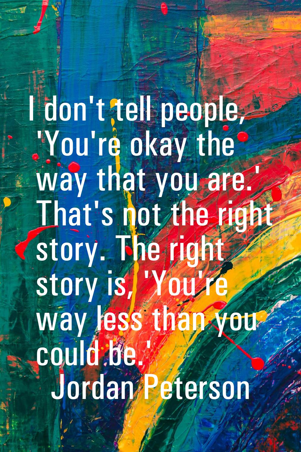 I don't tell people, 'You're okay the way that you are.' That's not the right story. The right stor
