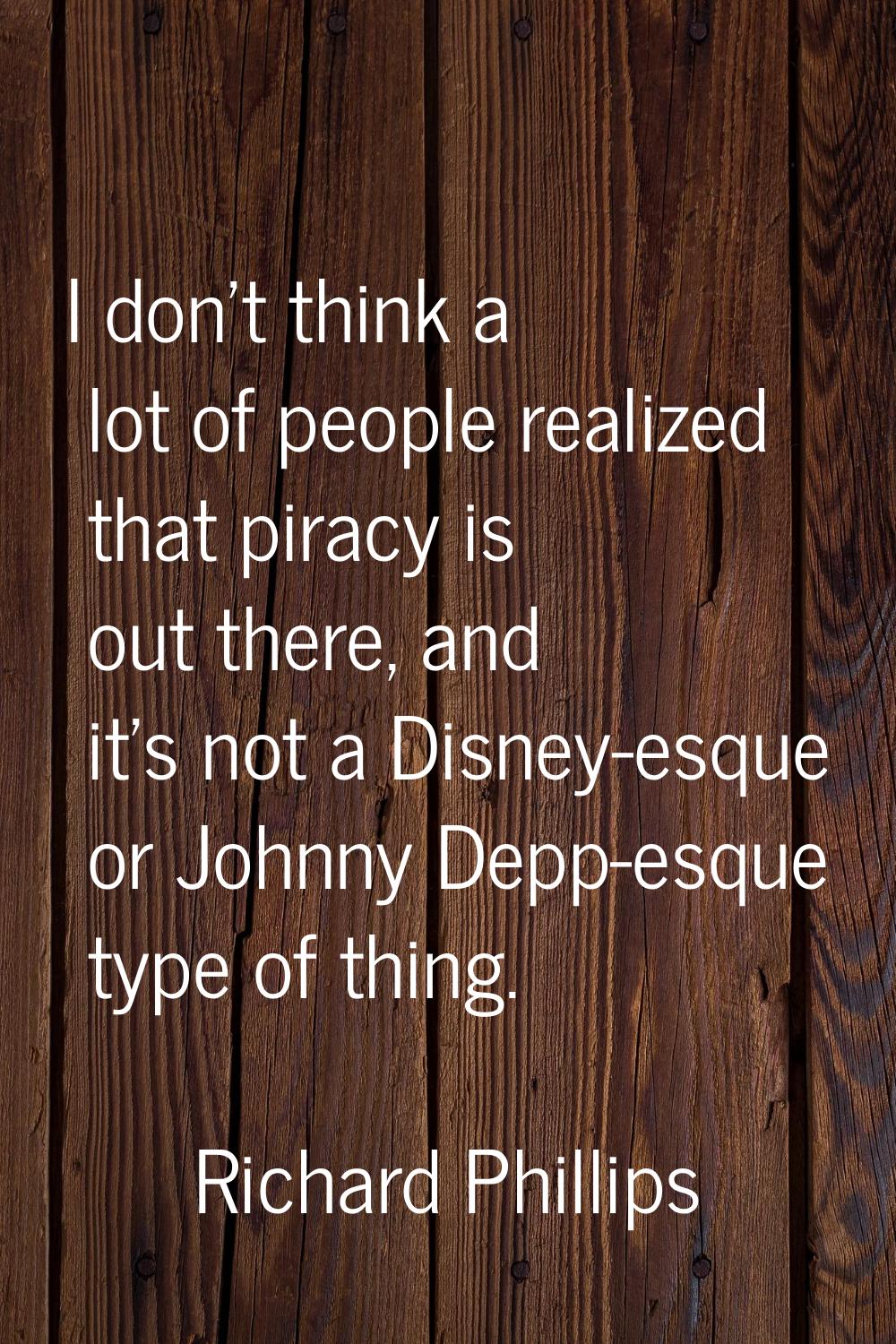 I don't think a lot of people realized that piracy is out there, and it's not a Disney-esque or Joh