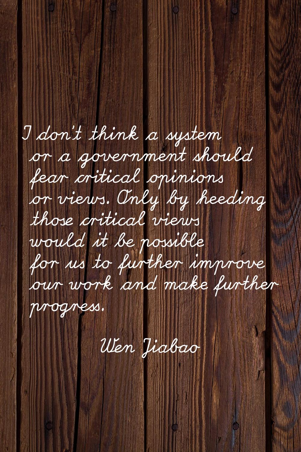I don't think a system or a government should fear critical opinions or views. Only by heeding thos