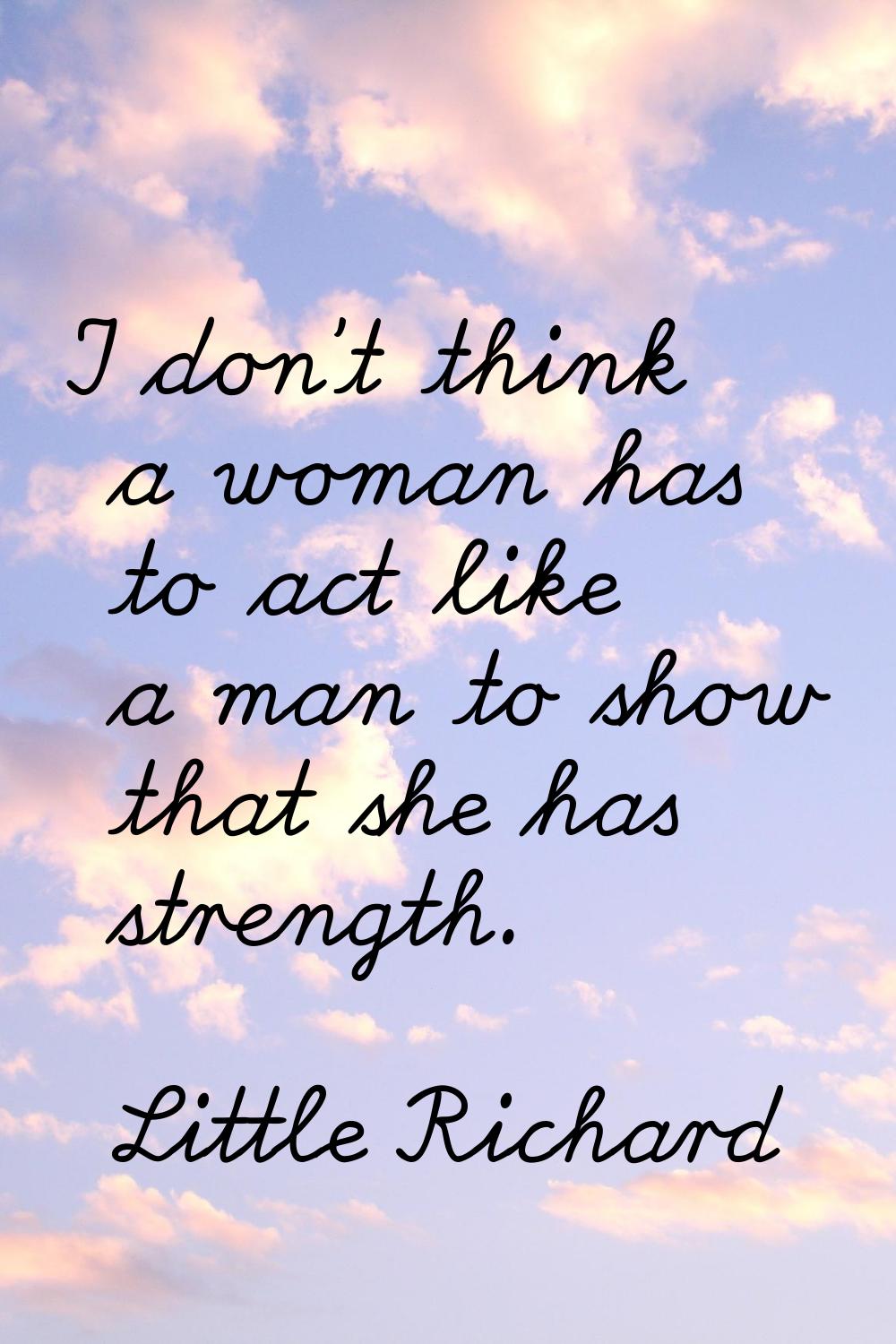 I don't think a woman has to act like a man to show that she has strength.