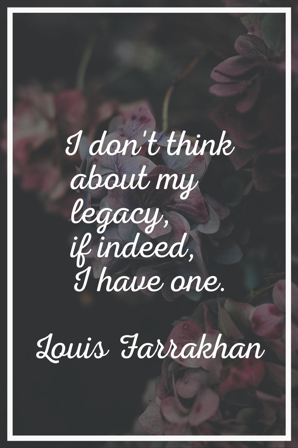 I don't think about my legacy, if indeed, I have one.