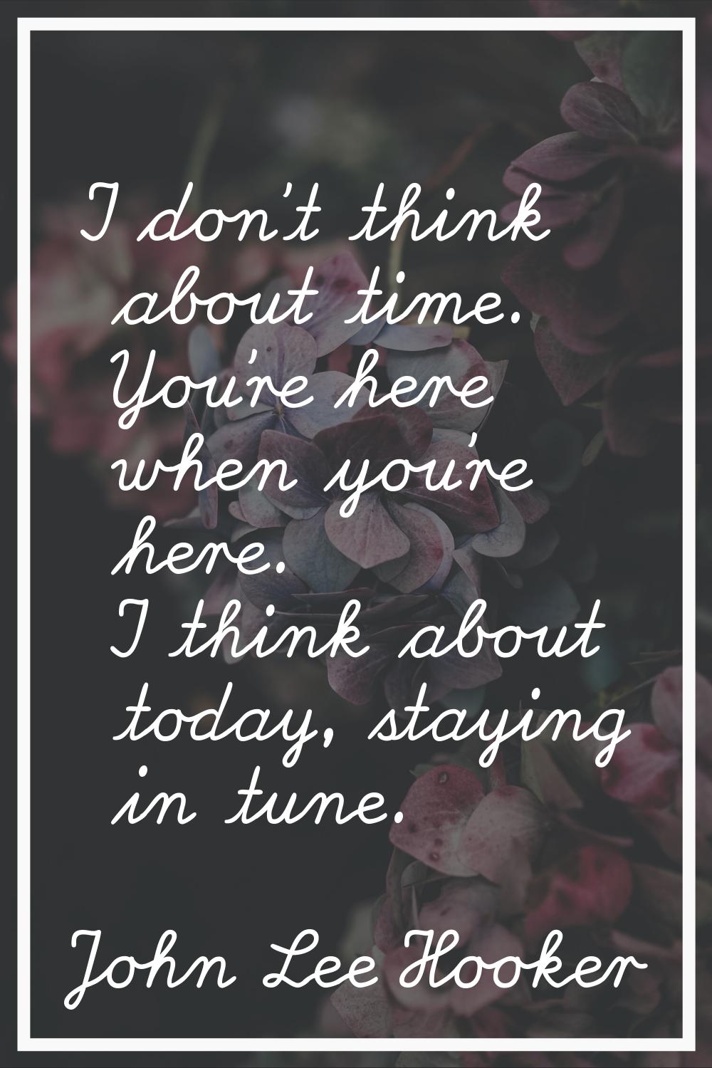 I don't think about time. You're here when you're here. I think about today, staying in tune.
