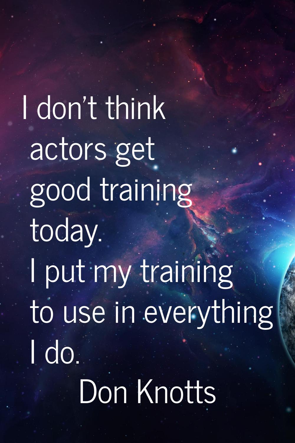 I don't think actors get good training today. I put my training to use in everything I do.