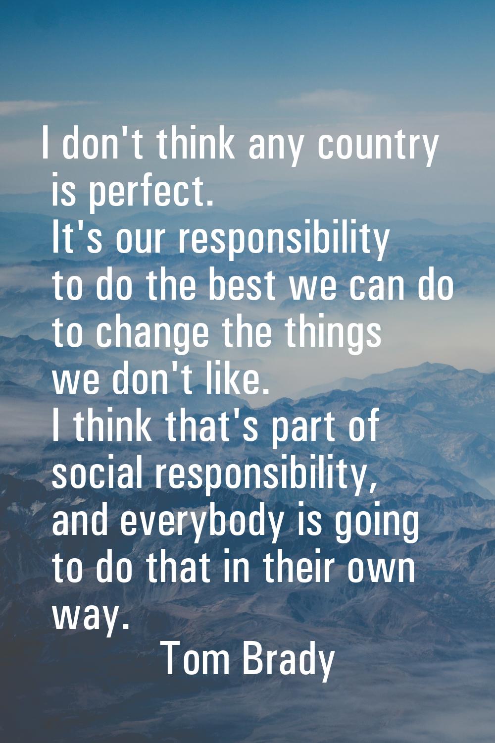I don't think any country is perfect. It's our responsibility to do the best we can do to change th