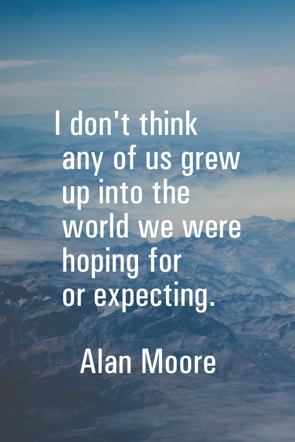 I don't think any of us grew up into the world we were hoping for or expecting.