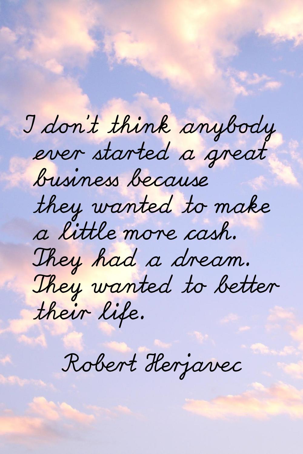 I don't think anybody ever started a great business because they wanted to make a little more cash.