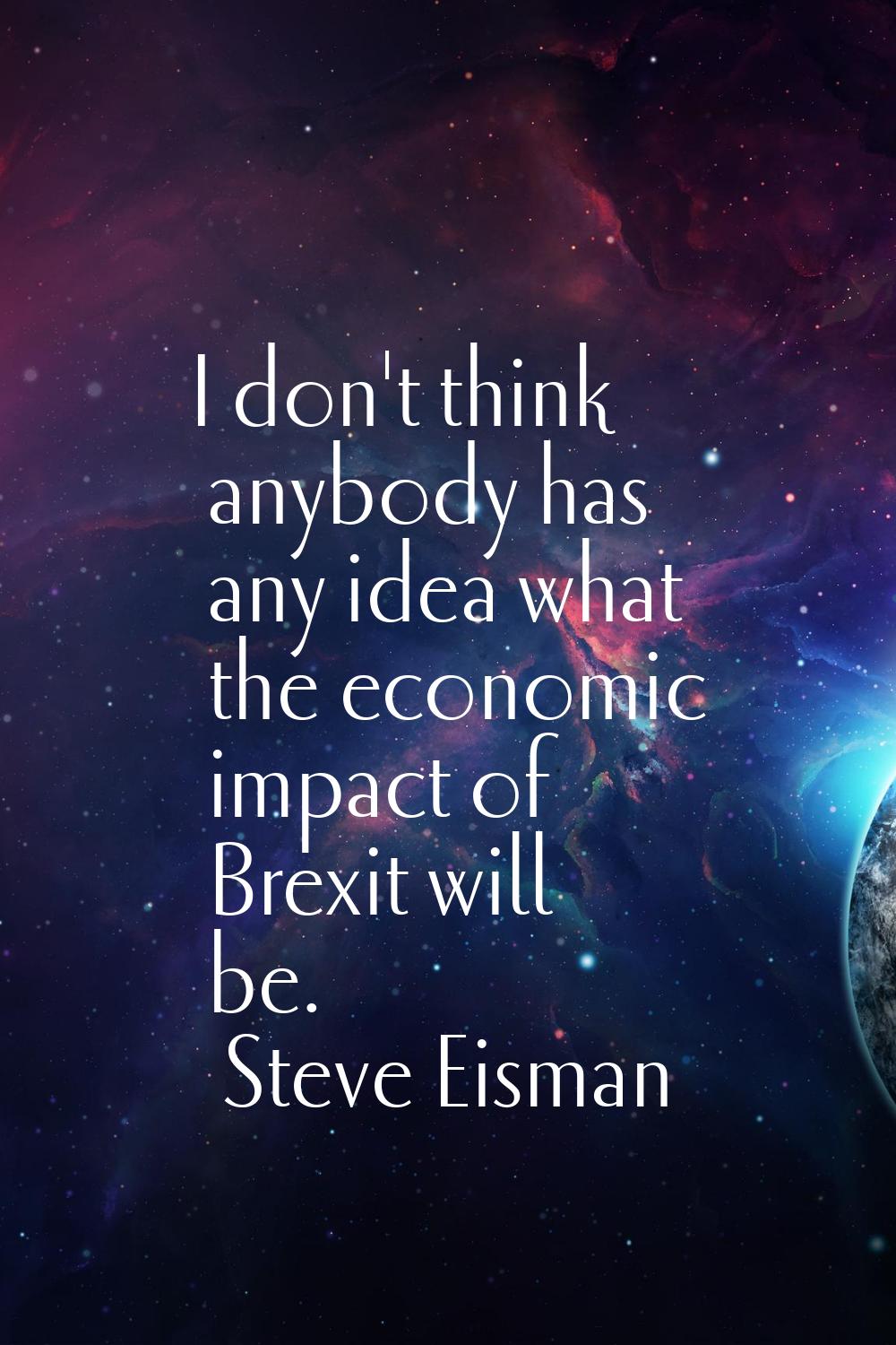I don't think anybody has any idea what the economic impact of Brexit will be.