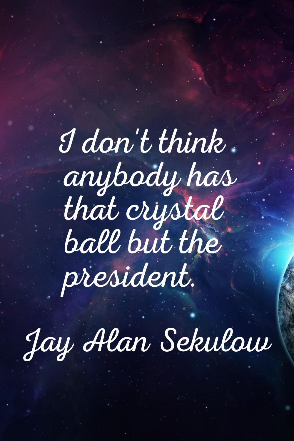 I don't think anybody has that crystal ball but the president.