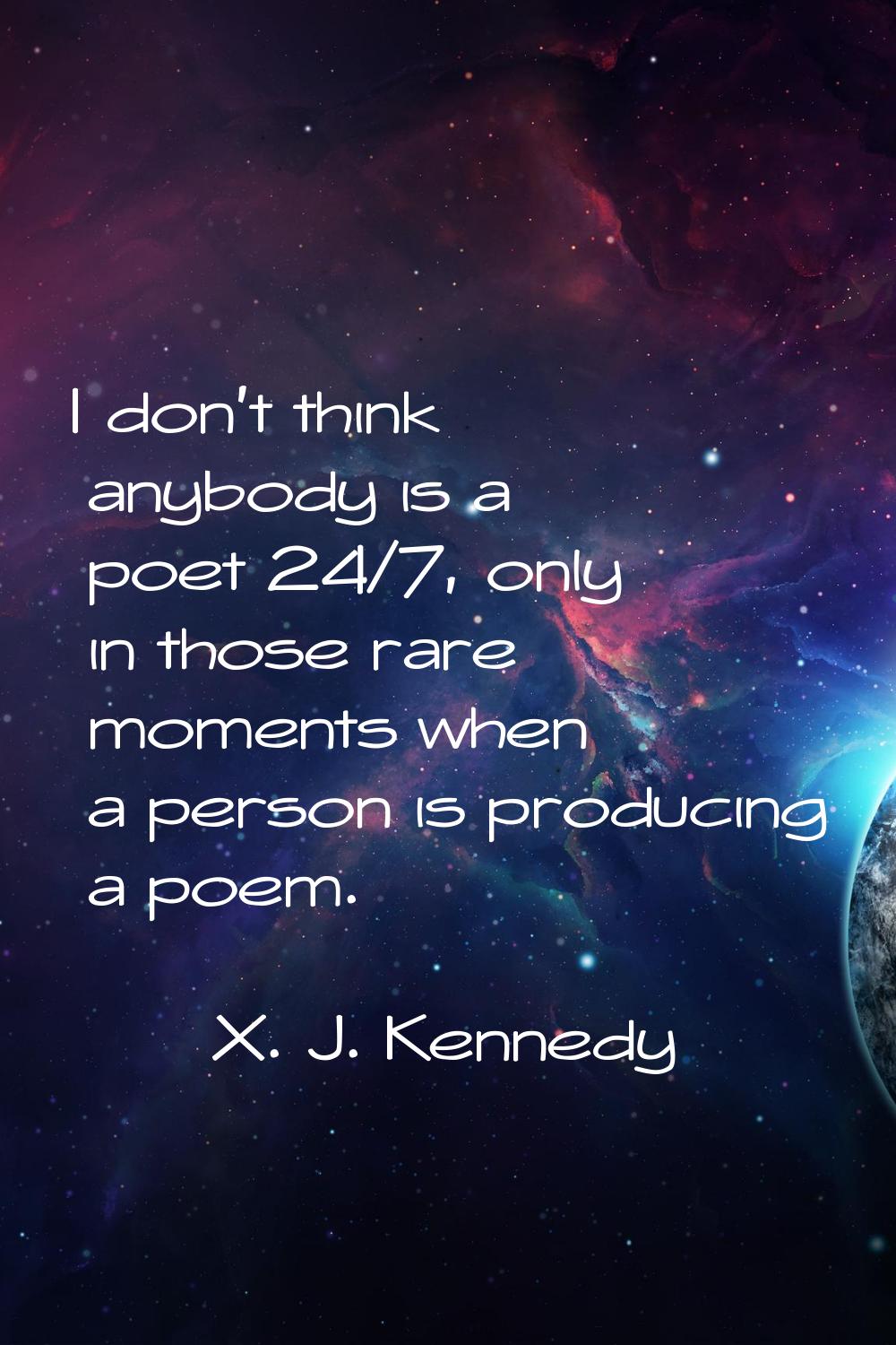 I don't think anybody is a poet 24/7, only in those rare moments when a person is producing a poem.