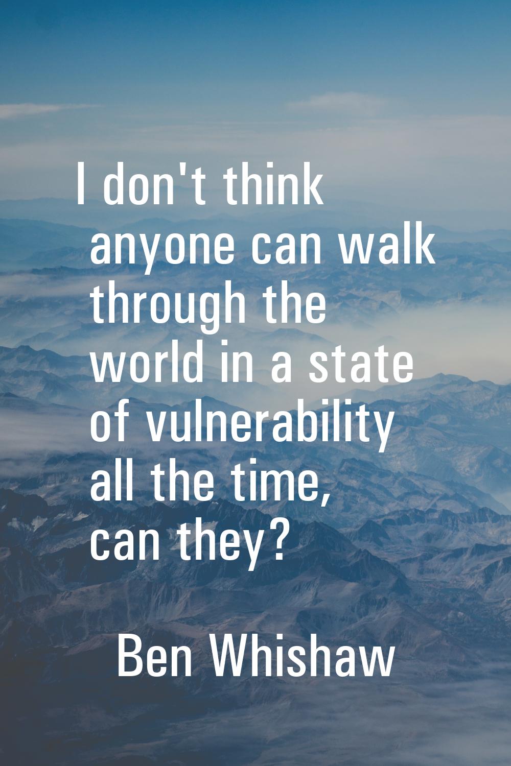 I don't think anyone can walk through the world in a state of vulnerability all the time, can they?