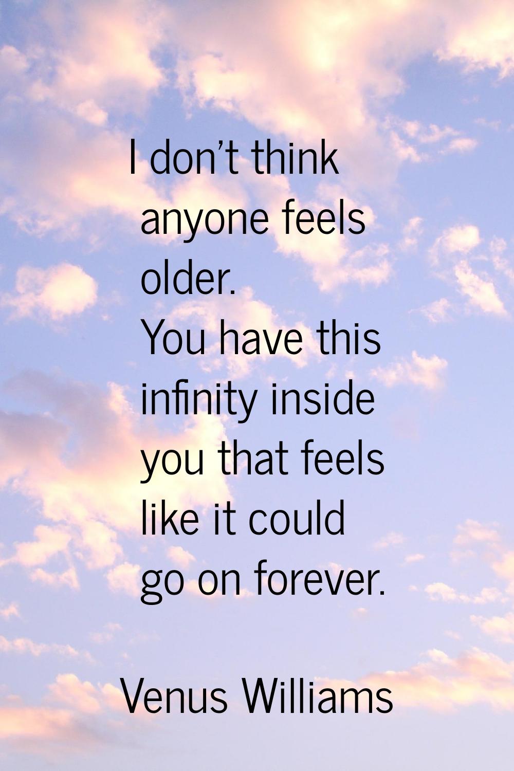 I don't think anyone feels older. You have this infinity inside you that feels like it could go on 