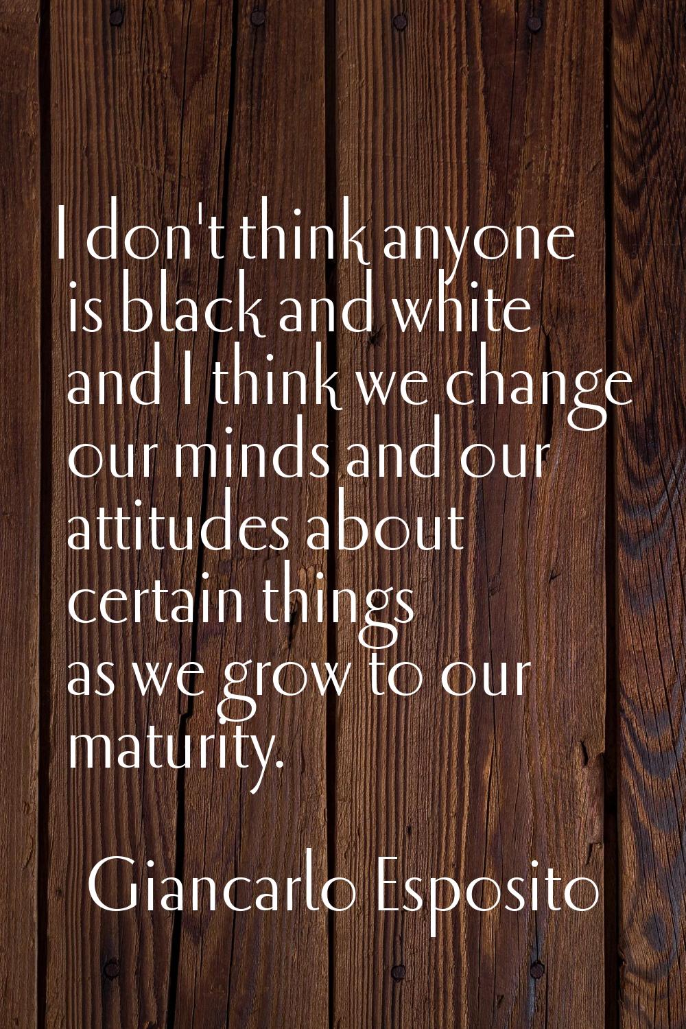 I don't think anyone is black and white and I think we change our minds and our attitudes about cer