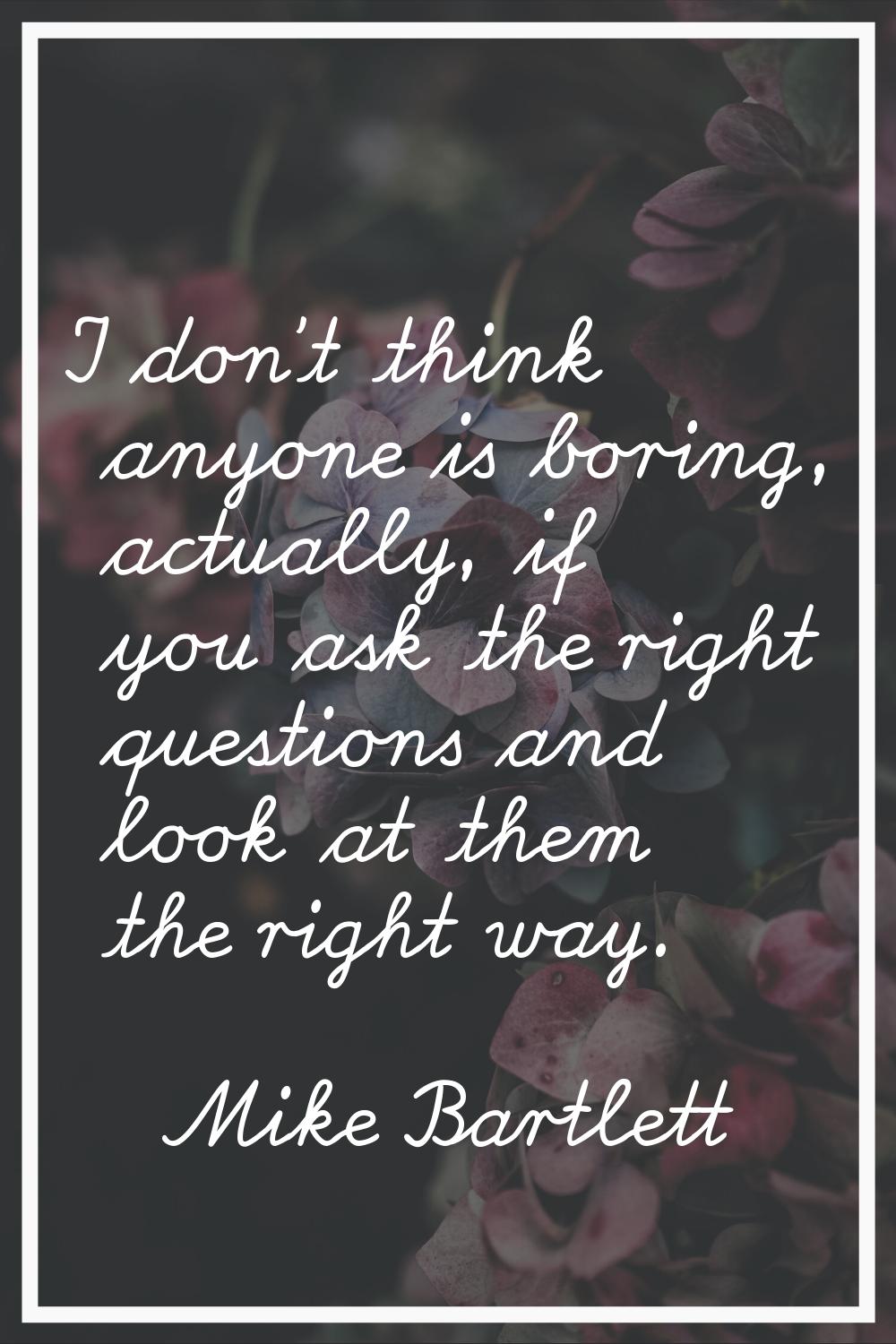 I don't think anyone is boring, actually, if you ask the right questions and look at them the right