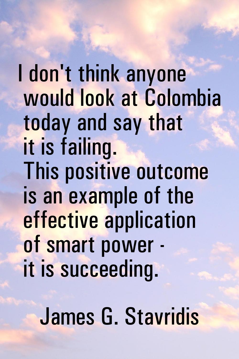 I don't think anyone would look at Colombia today and say that it is failing. This positive outcome