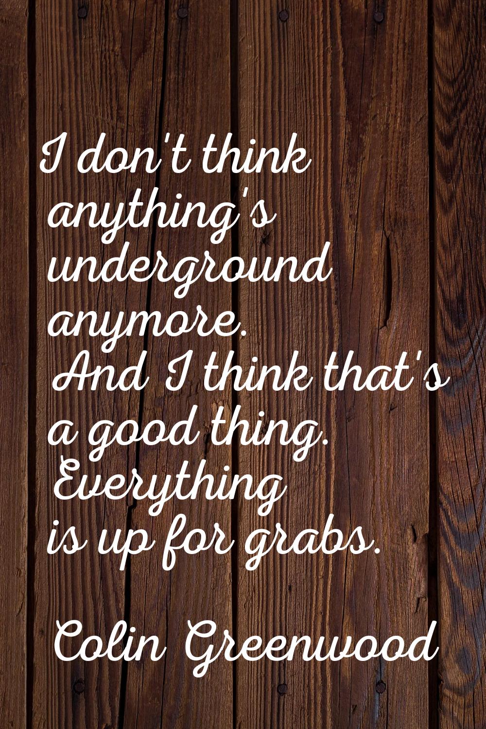I don't think anything's underground anymore. And I think that's a good thing. Everything is up for