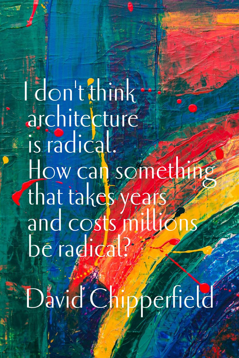 I don't think architecture is radical. How can something that takes years and costs millions be rad