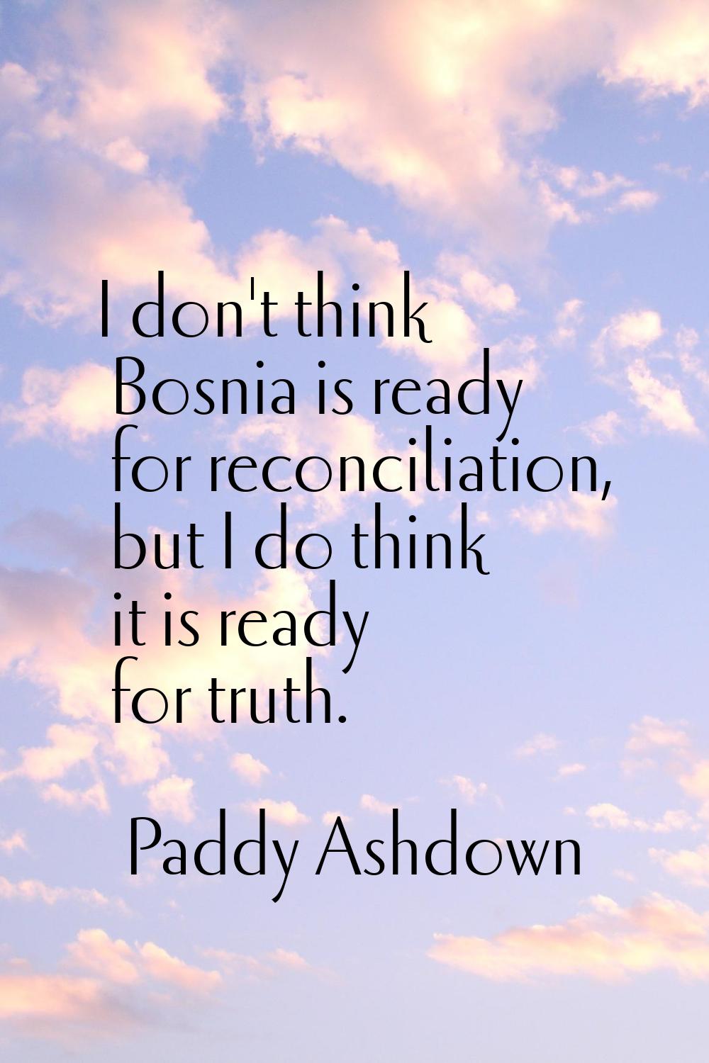 I don't think Bosnia is ready for reconciliation, but I do think it is ready for truth.