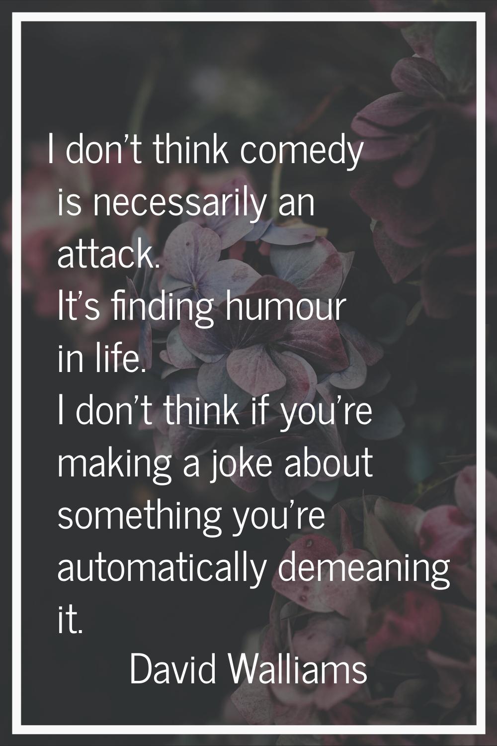 I don't think comedy is necessarily an attack. It's finding humour in life. I don't think if you're