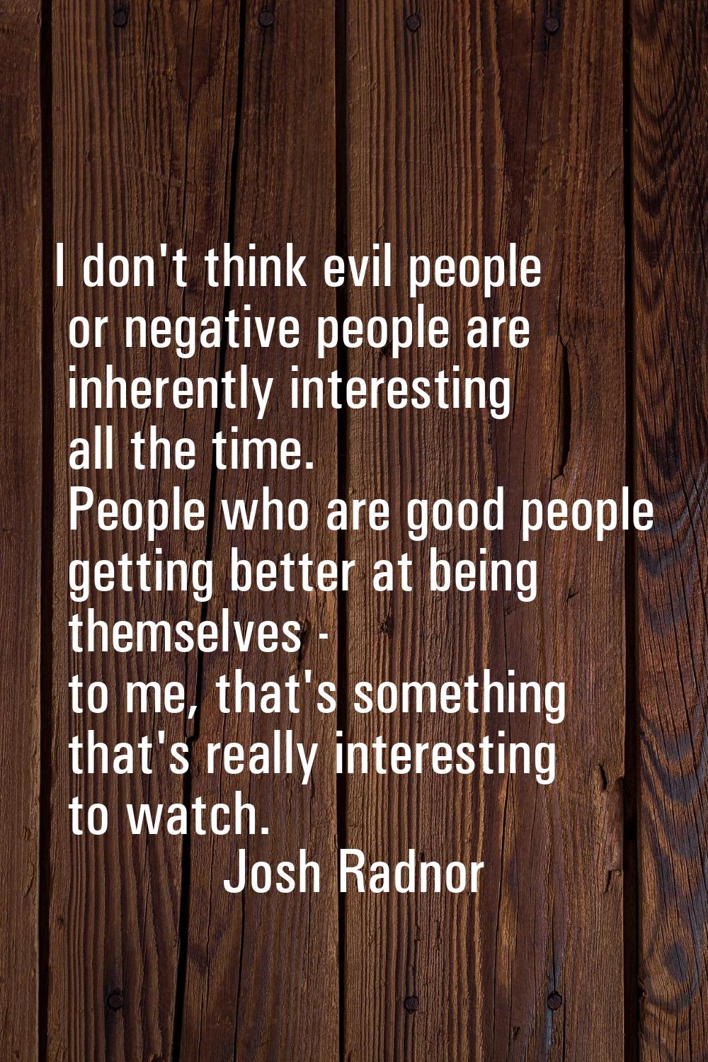I don't think evil people or negative people are inherently interesting all the time. People who ar