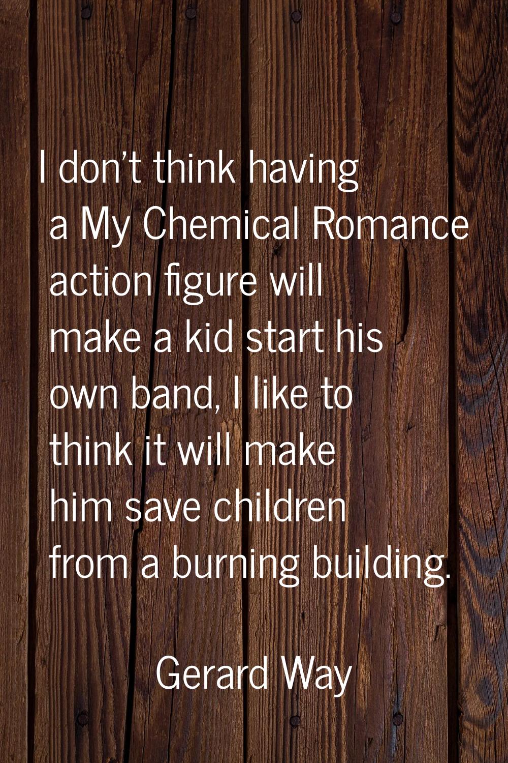 I don't think having a My Chemical Romance action figure will make a kid start his own band, I like