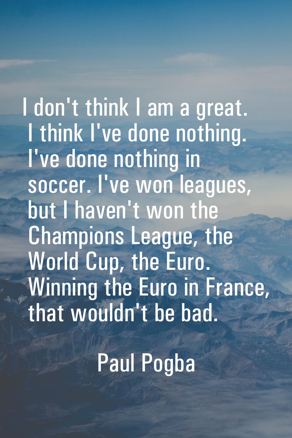 I don't think I am a great. I think I've done nothing. I've done nothing in soccer. I've won league