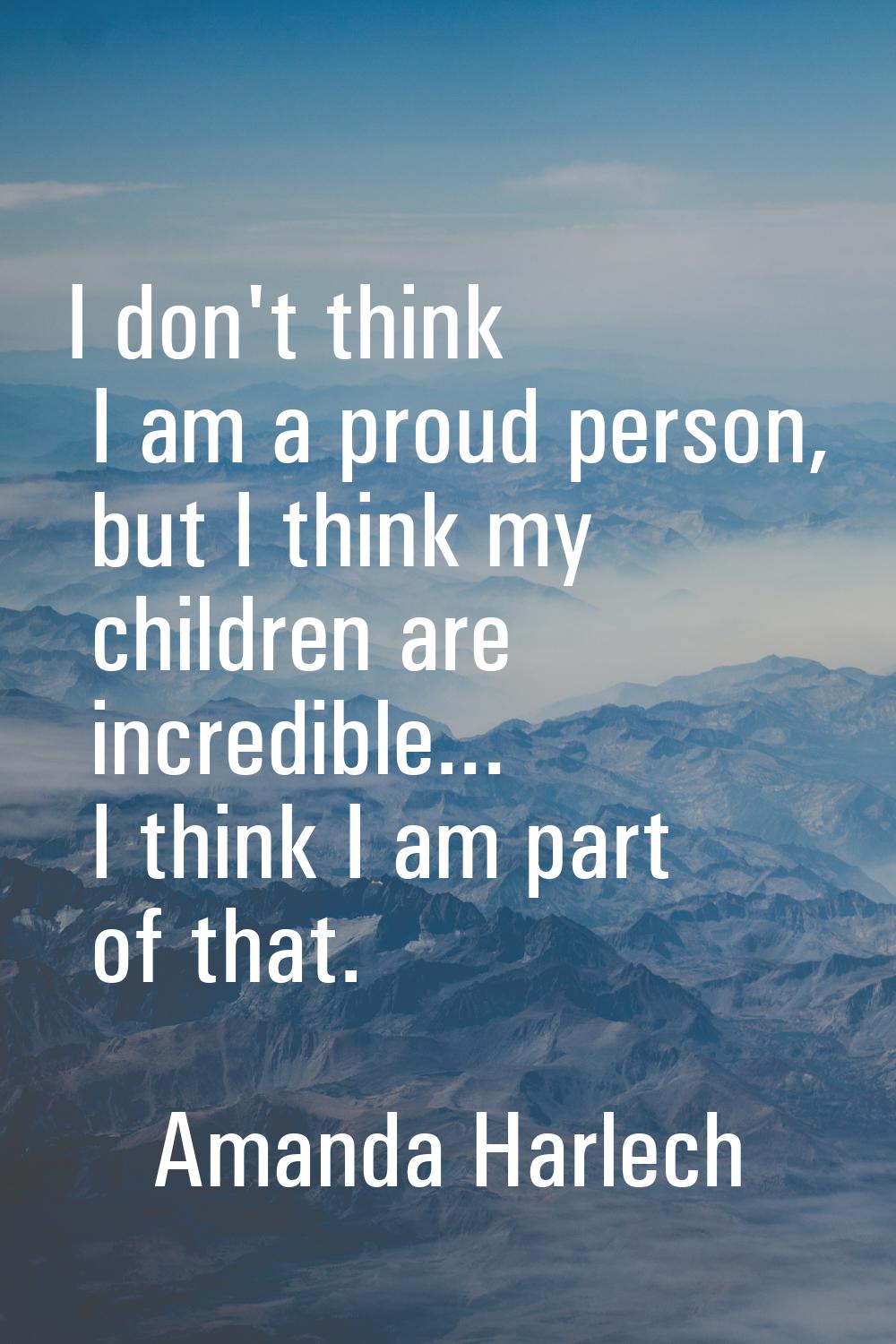 I don't think I am a proud person, but I think my children are incredible... I think I am part of t