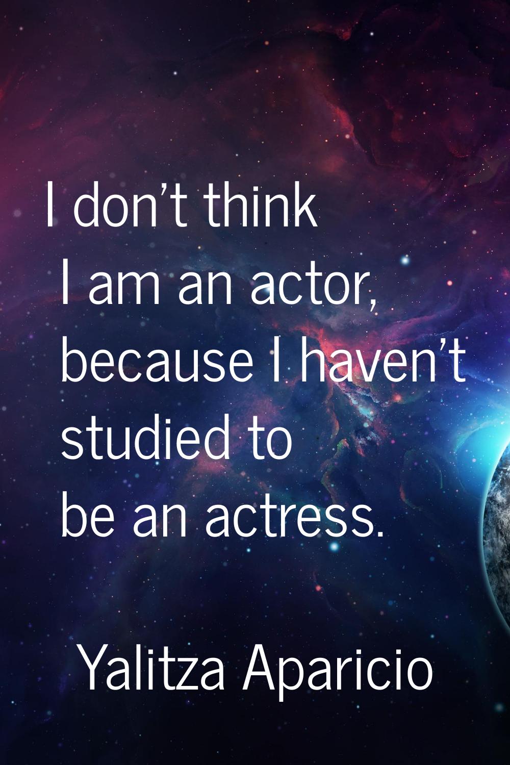 I don't think I am an actor, because I haven't studied to be an actress.
