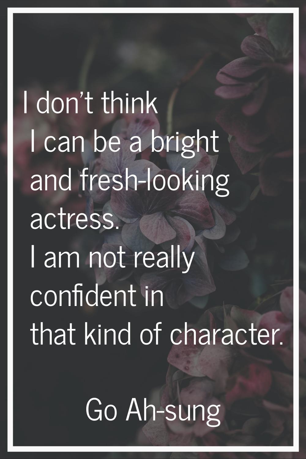 I don't think I can be a bright and fresh-looking actress. I am not really confident in that kind o