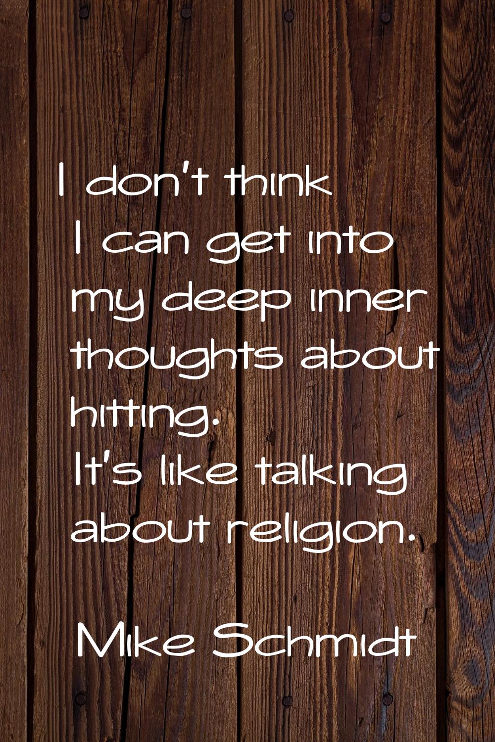 I don't think I can get into my deep inner thoughts about hitting. It's like talking about religion