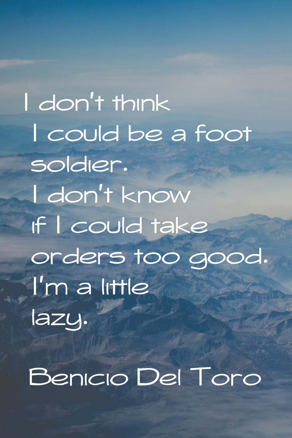 I don't think I could be a foot soldier. I don't know if I could take orders too good. I'm a little