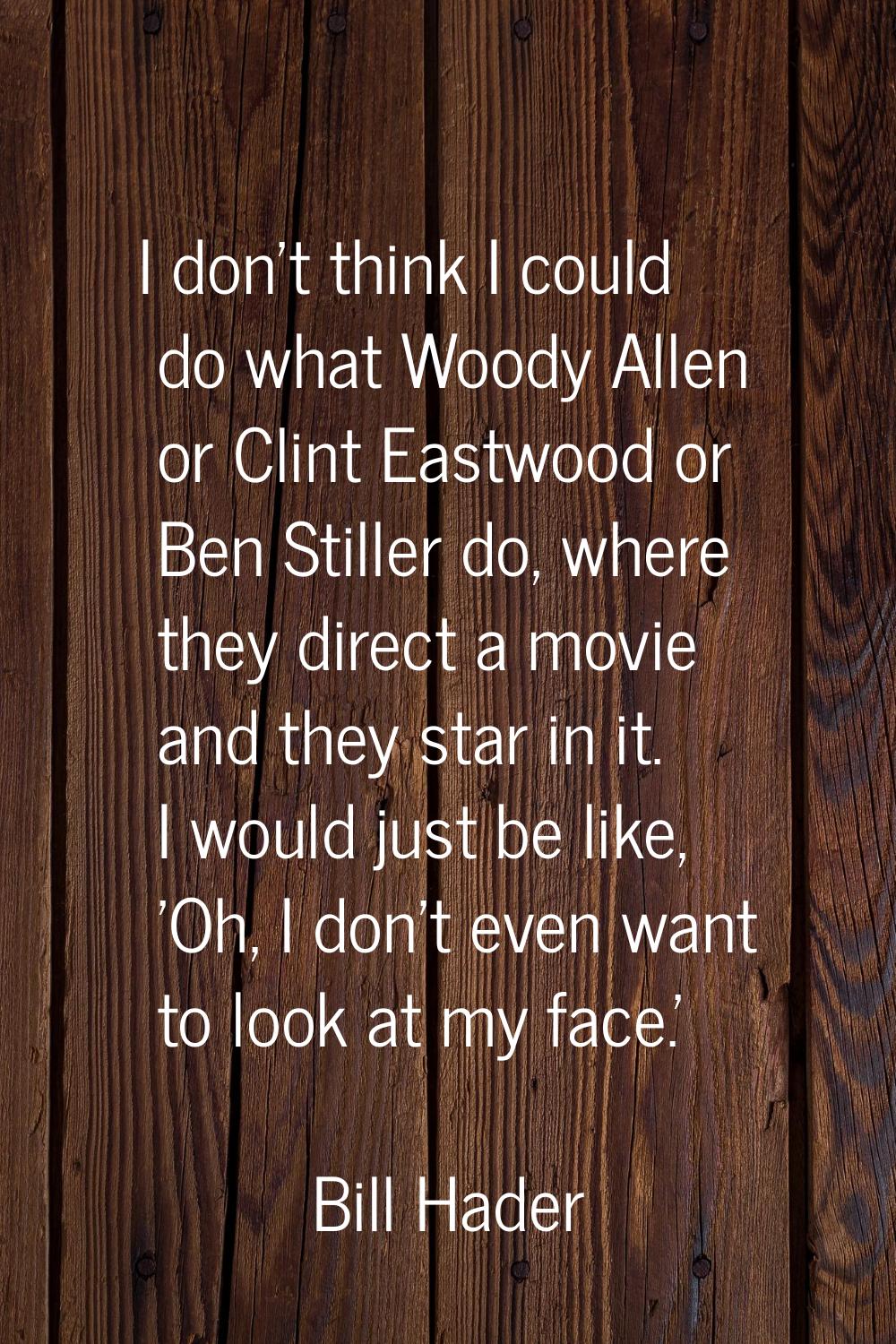 I don't think I could do what Woody Allen or Clint Eastwood or Ben Stiller do, where they direct a 