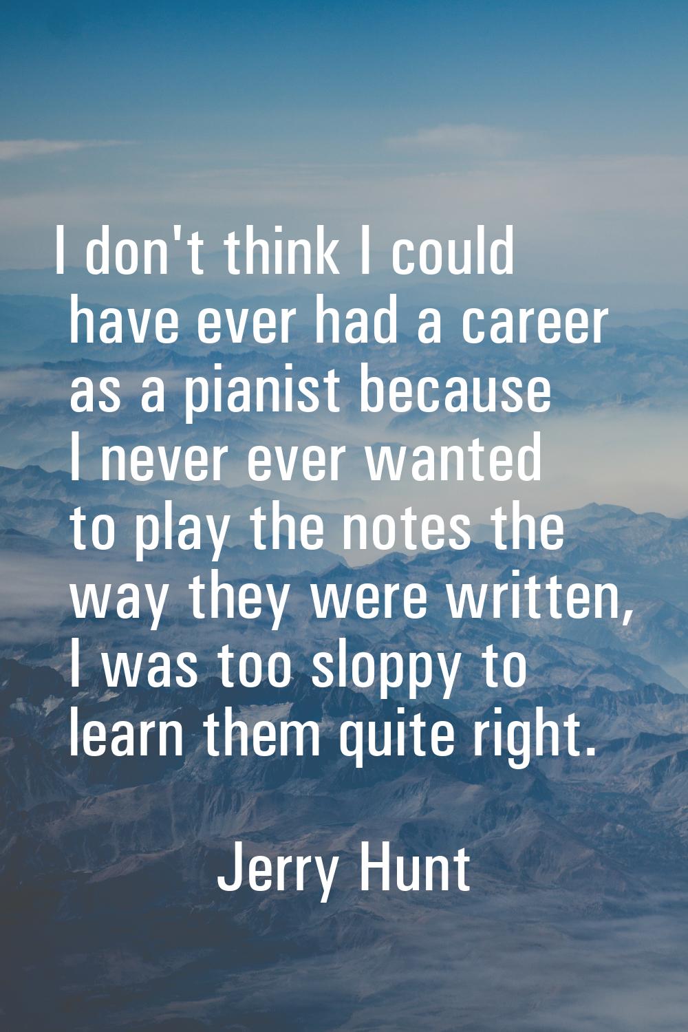 I don't think I could have ever had a career as a pianist because I never ever wanted to play the n