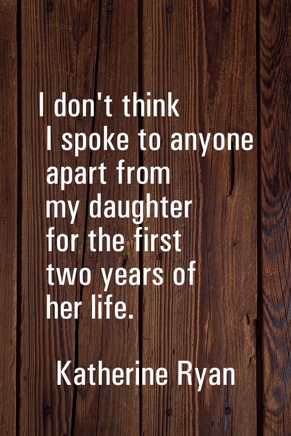 I don't think I spoke to anyone apart from my daughter for the first two years of her life.