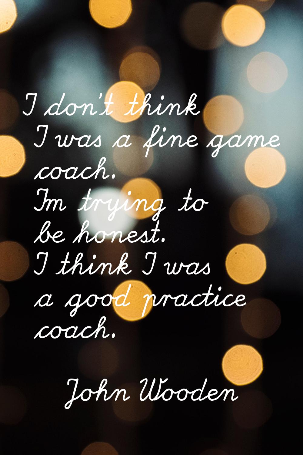 I don't think I was a fine game coach. I'm trying to be honest. I think I was a good practice coach
