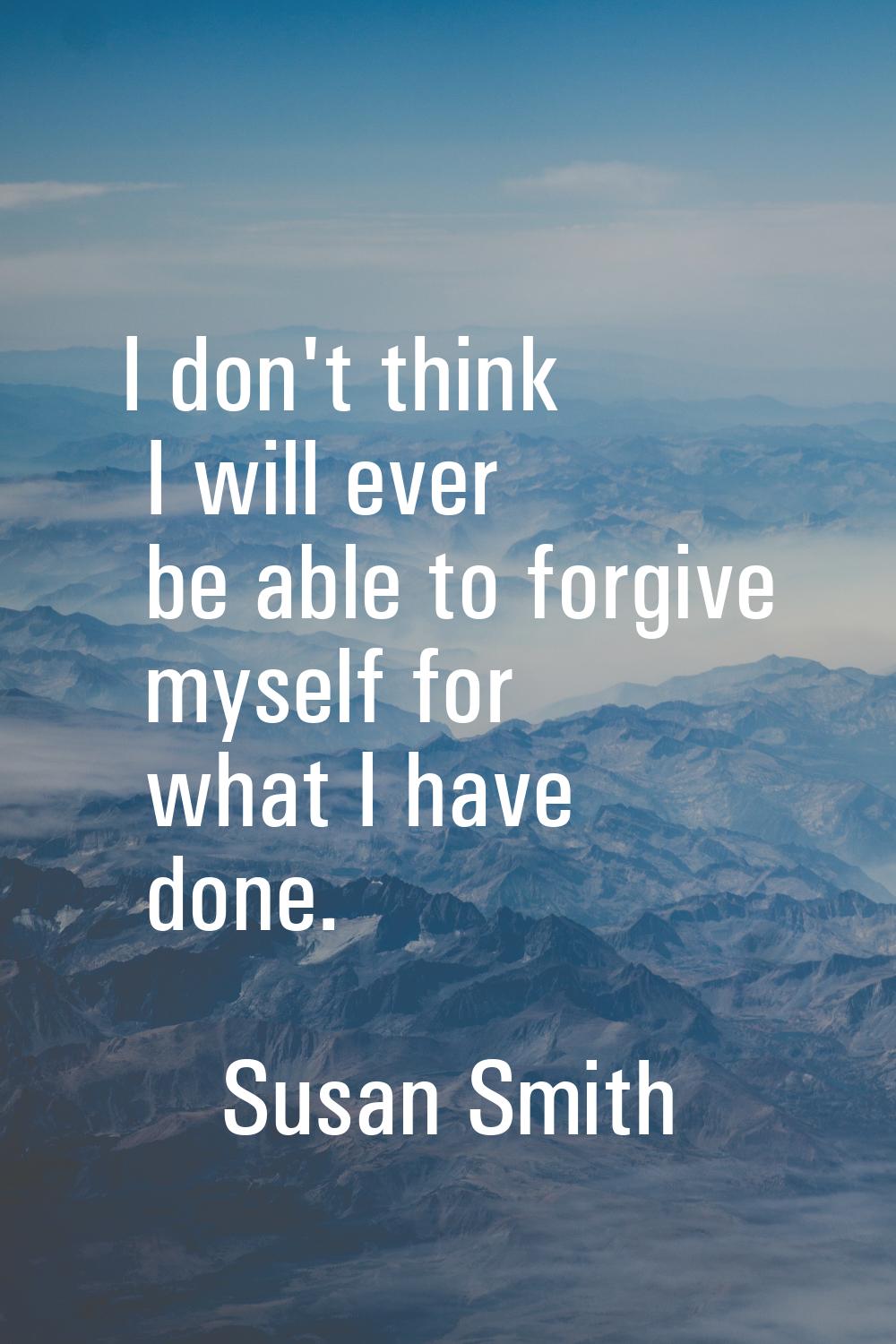 I don't think I will ever be able to forgive myself for what I have done.