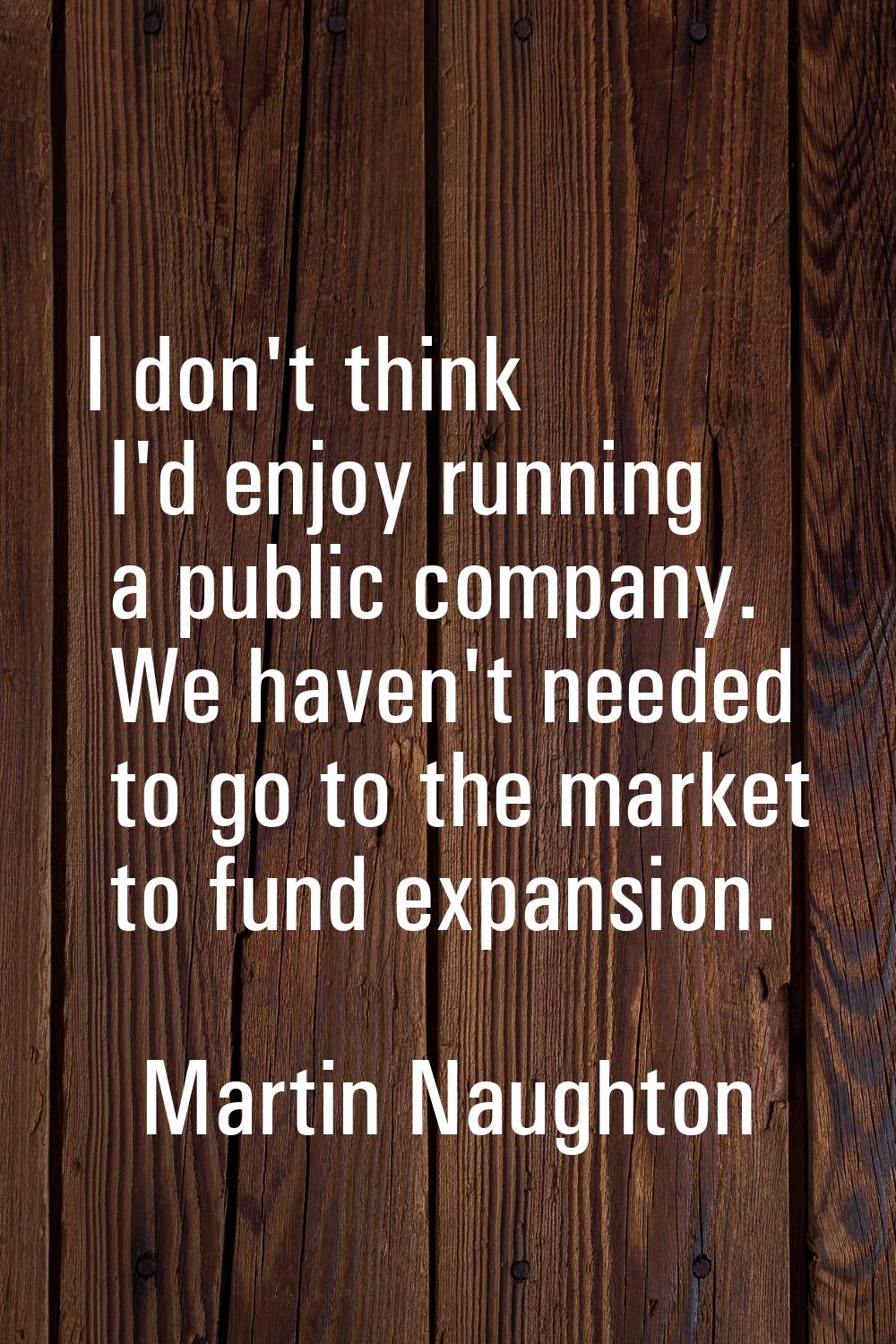 I don't think I'd enjoy running a public company. We haven't needed to go to the market to fund exp