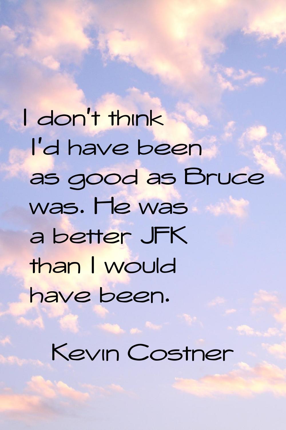I don't think I'd have been as good as Bruce was. He was a better JFK than I would have been.