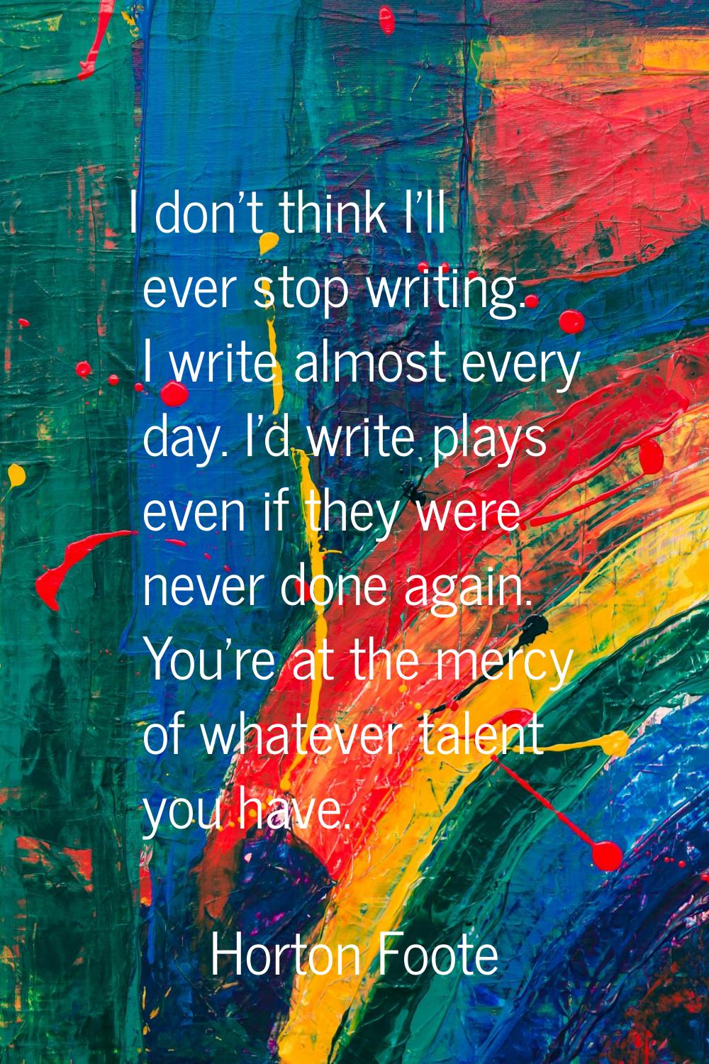 I don't think I'll ever stop writing. I write almost every day. I'd write plays even if they were n