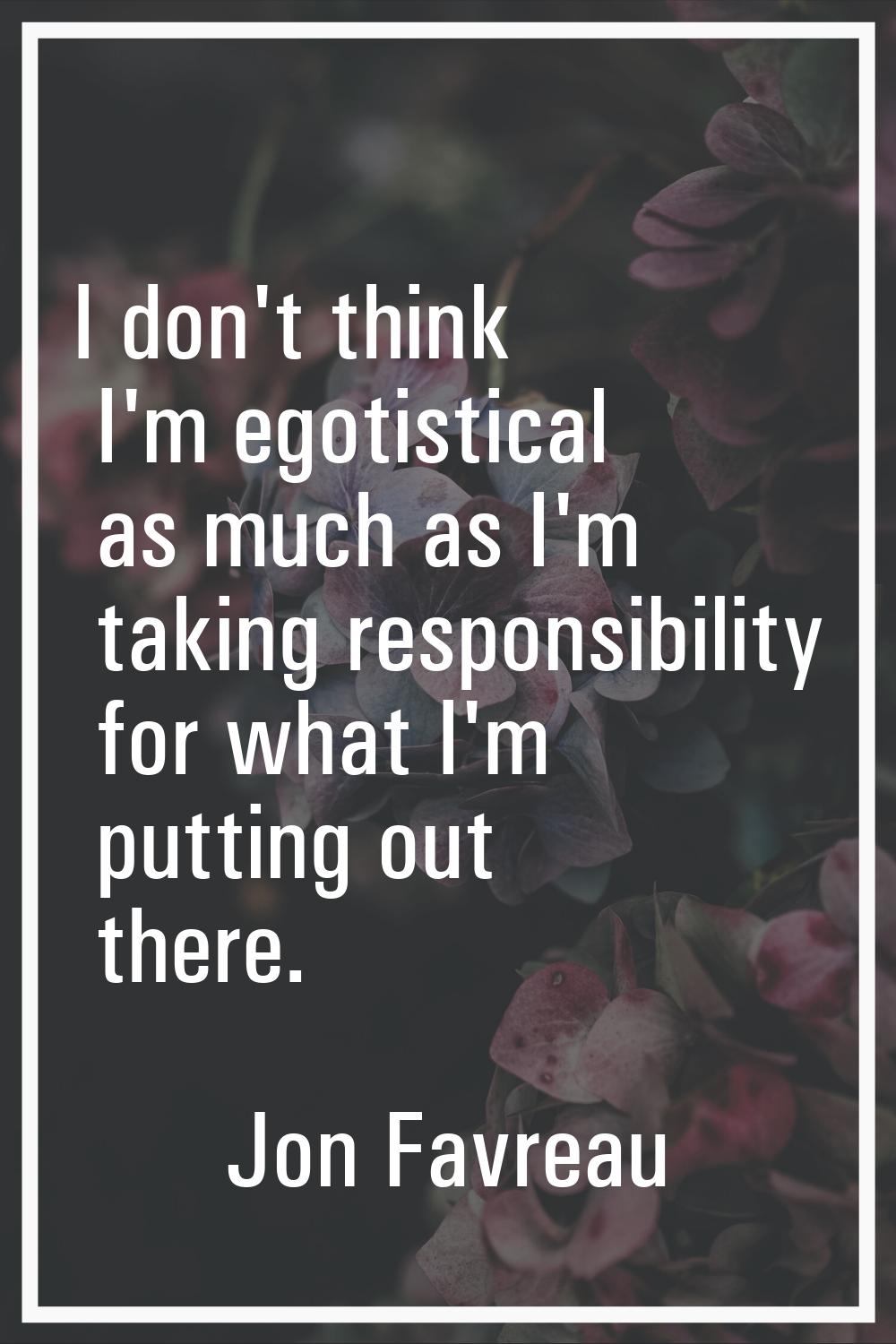 I don't think I'm egotistical as much as I'm taking responsibility for what I'm putting out there.