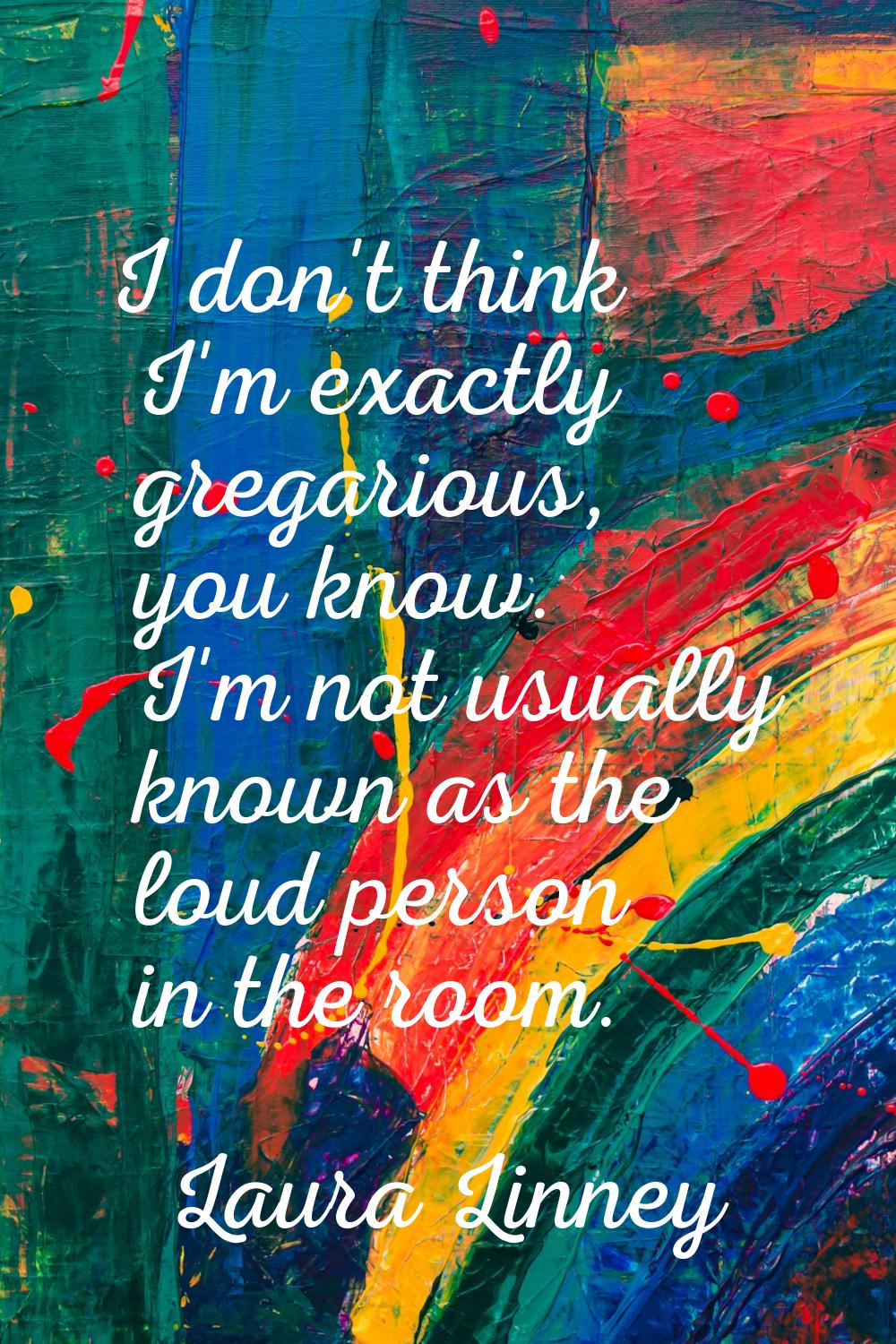 I don't think I'm exactly gregarious, you know. I'm not usually known as the loud person in the roo