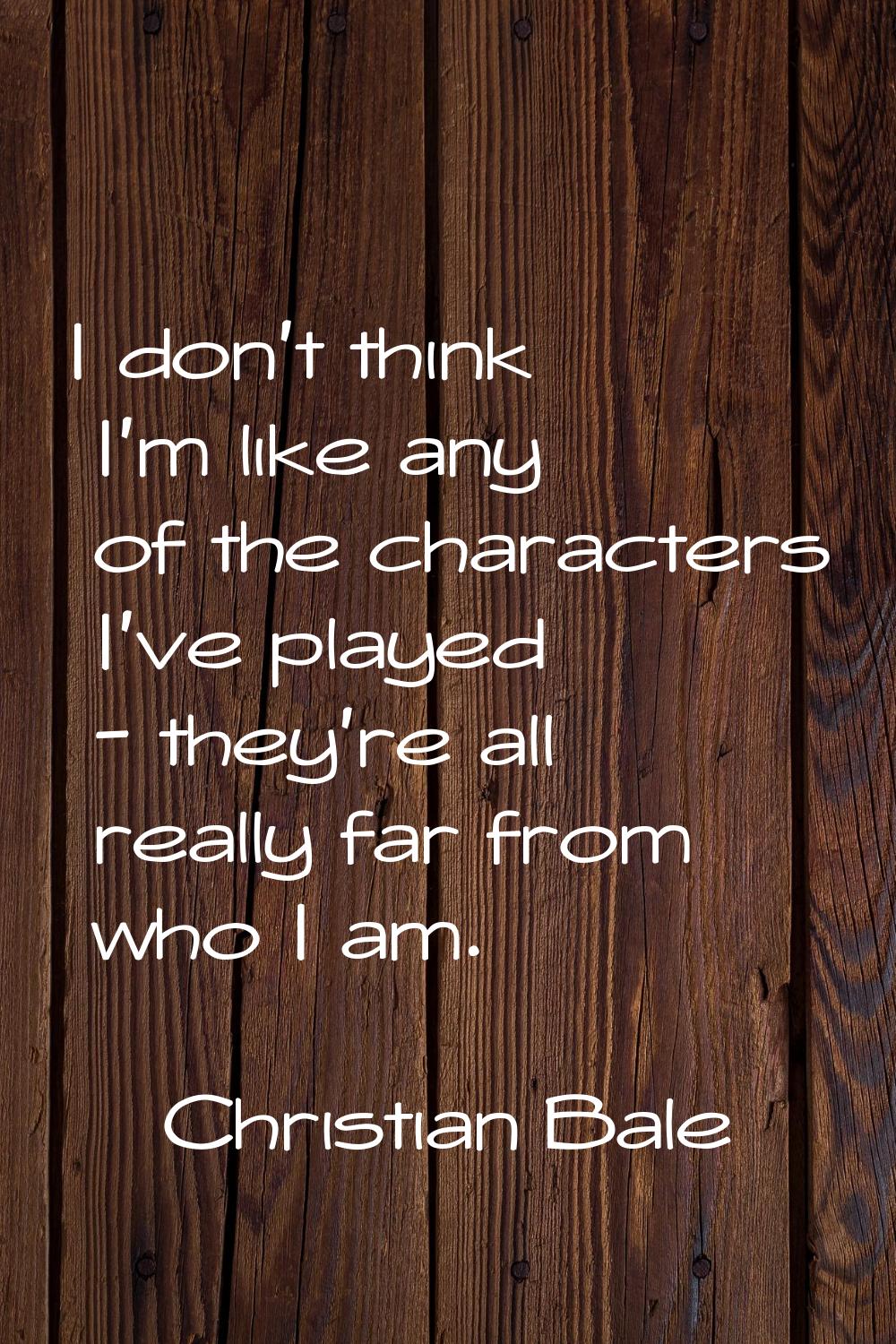 I don't think I'm like any of the characters I've played - they're all really far from who I am.