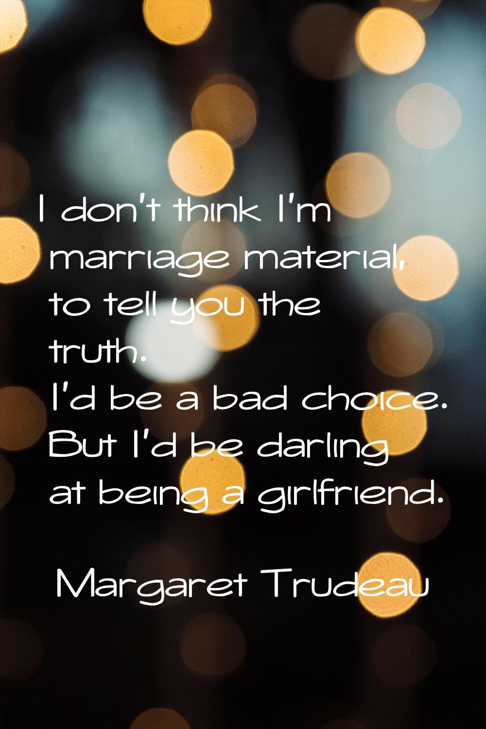I don't think I'm marriage material, to tell you the truth. I'd be a bad choice. But I'd be darling