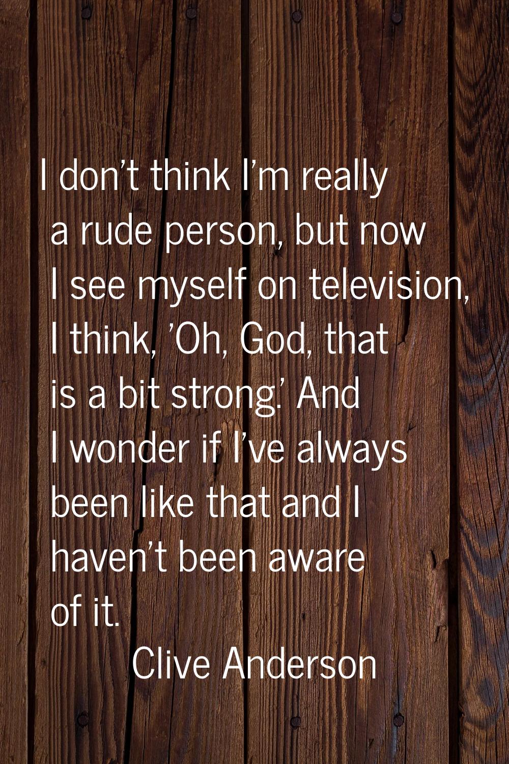 I don't think I'm really a rude person, but now I see myself on television, I think, 'Oh, God, that