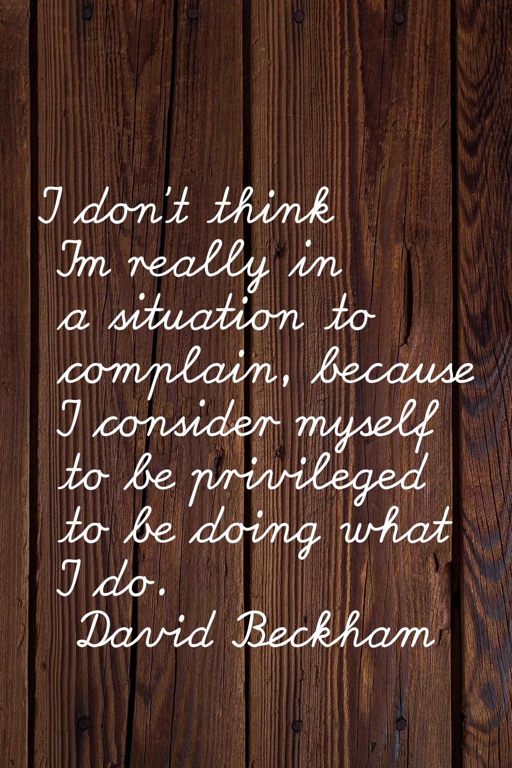 I don't think I'm really in a situation to complain, because I consider myself to be privileged to 