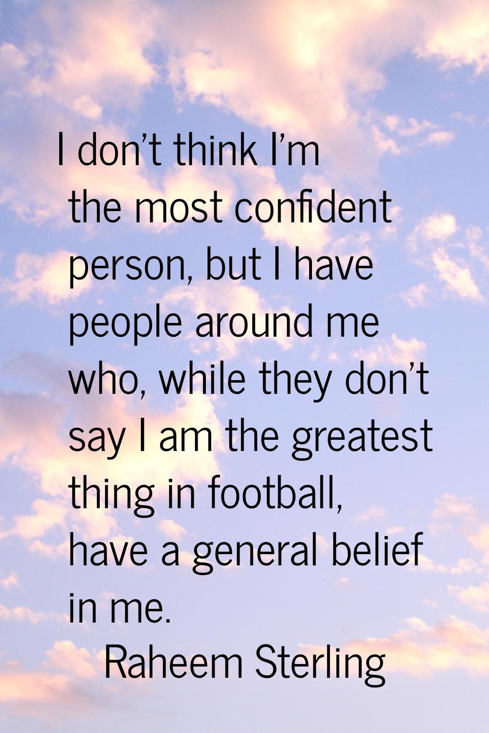 I don't think I'm the most confident person, but I have people around me who, while they don't say 