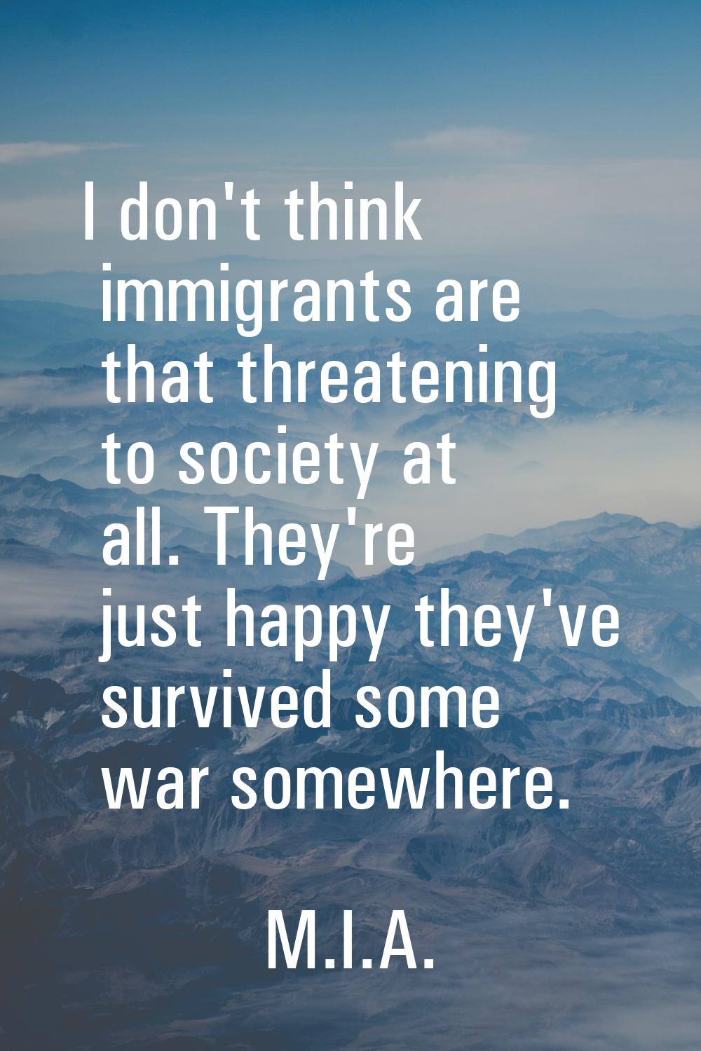 I don't think immigrants are that threatening to society at all. They're just happy they've survive