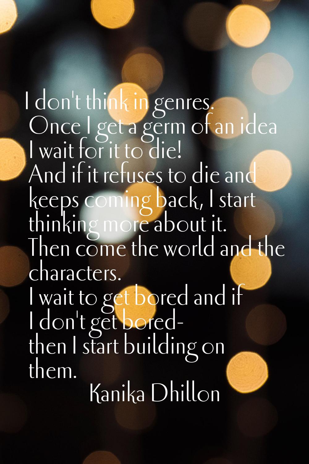 I don't think in genres. Once I get a germ of an idea I wait for it to die! And if it refuses to di