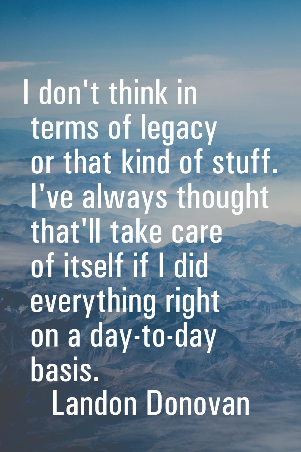 I don't think in terms of legacy or that kind of stuff. I've always thought that'll take care of it