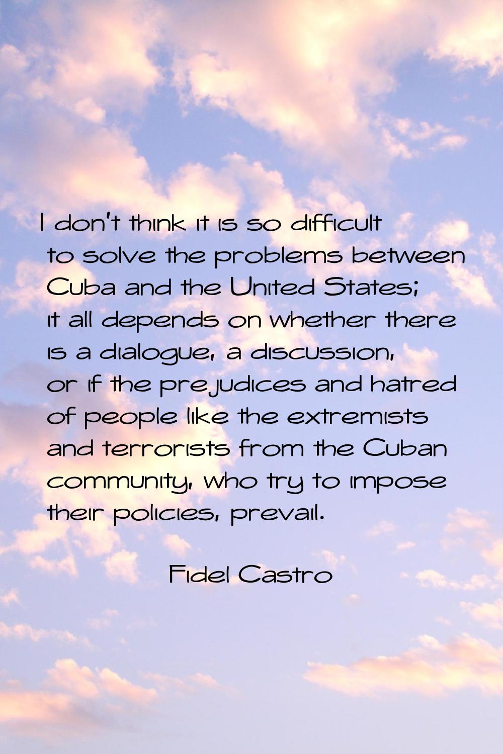I don't think it is so difficult to solve the problems between Cuba and the United States; it all d
