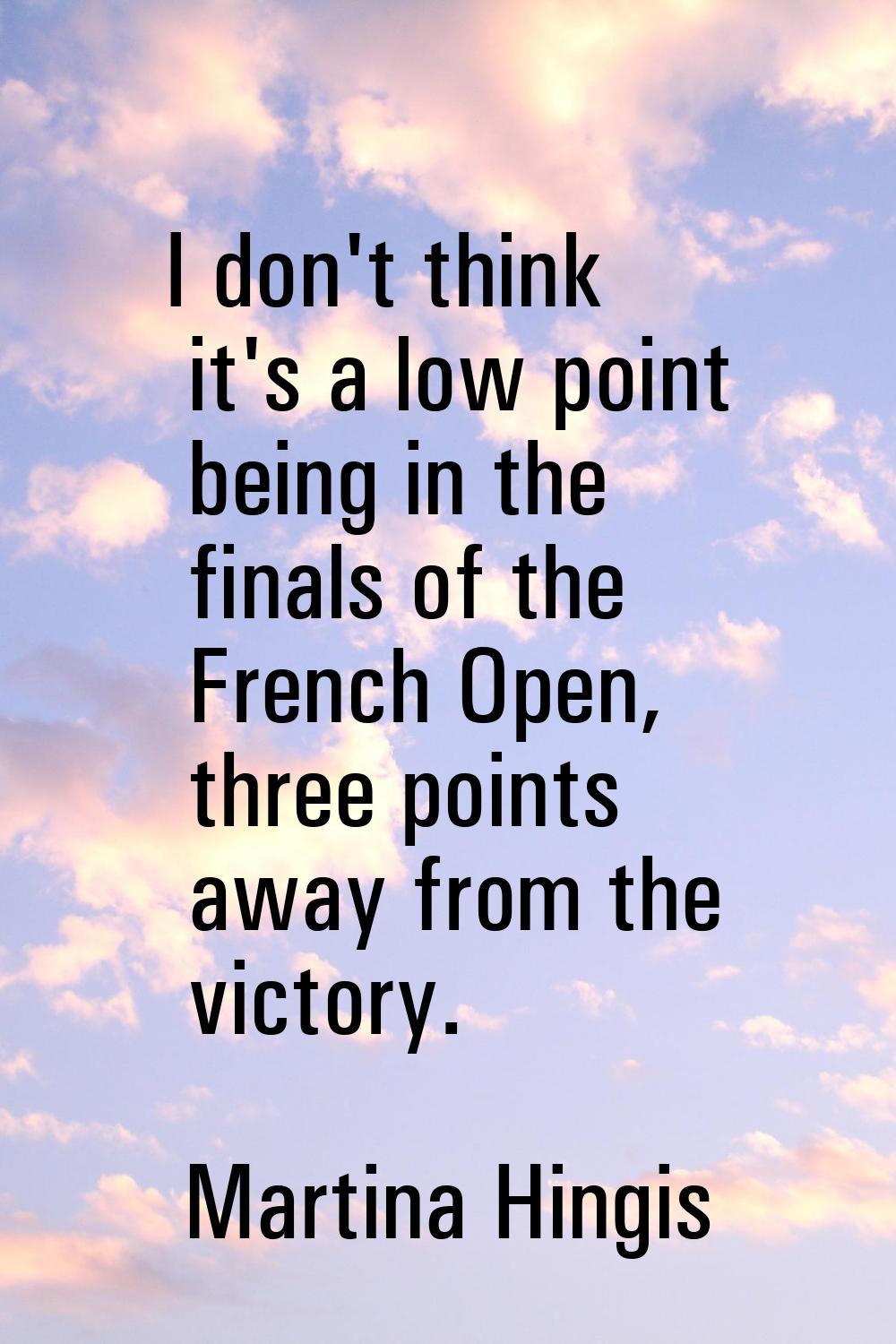 I don't think it's a low point being in the finals of the French Open, three points away from the v